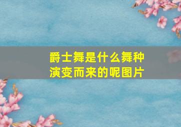 爵士舞是什么舞种演变而来的呢图片