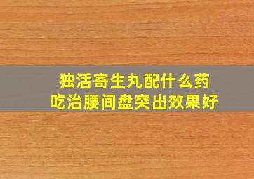 独活寄生丸配什么药吃治腰间盘突出效果好