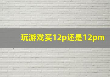 玩游戏买12p还是12pm