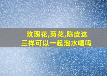 玫瑰花,菊花,陈皮这三样可以一起泡水喝吗