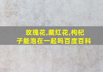 玫瑰花,藏红花,枸杞子能泡在一起吗百度百科