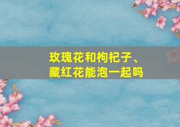 玫瑰花和枸杞子、藏红花能泡一起吗