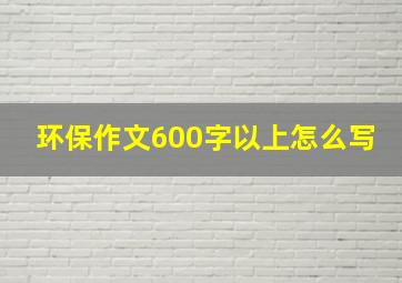 环保作文600字以上怎么写