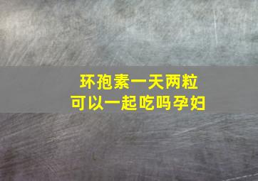 环孢素一天两粒可以一起吃吗孕妇