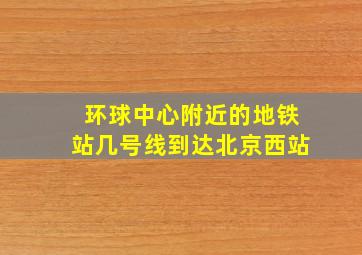 环球中心附近的地铁站几号线到达北京西站