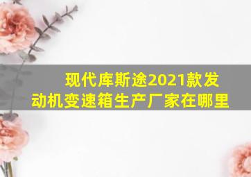 现代库斯途2021款发动机变速箱生产厂家在哪里