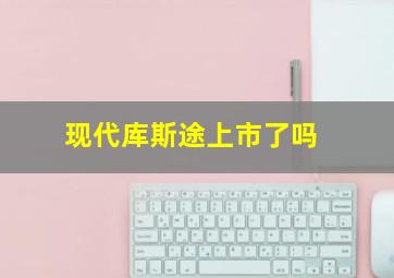 现代库斯途上市了吗