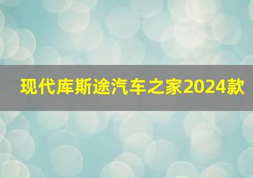 现代库斯途汽车之家2024款