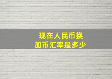 现在人民币换加币汇率是多少