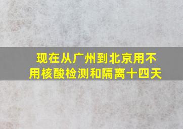 现在从广州到北京用不用核酸检测和隔离十四天