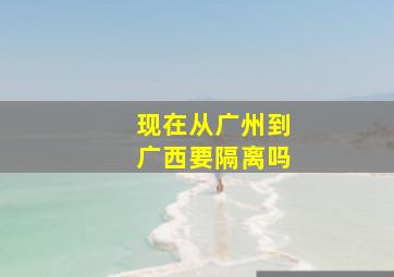 现在从广州到广西要隔离吗