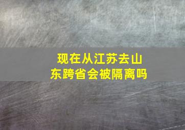 现在从江苏去山东跨省会被隔离吗