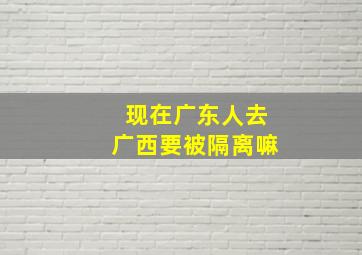 现在广东人去广西要被隔离嘛