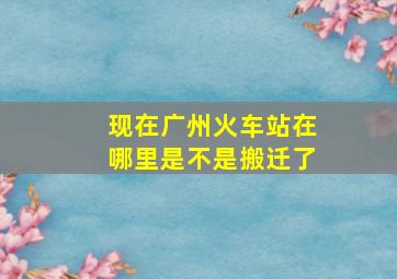 现在广州火车站在哪里是不是搬迁了