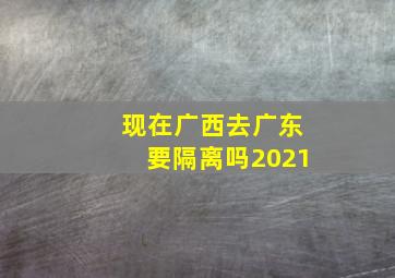 现在广西去广东要隔离吗2021