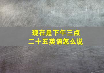 现在是下午三点二十五英语怎么说