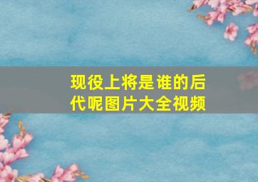 现役上将是谁的后代呢图片大全视频