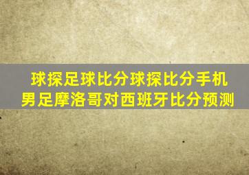 球探足球比分球探比分手机男足摩洛哥对西班牙比分预测