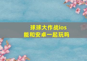 球球大作战ios能和安卓一起玩吗