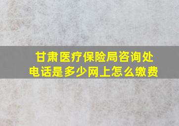 甘肃医疗保险局咨询处电话是多少网上怎么缴费