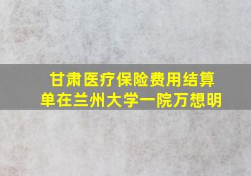 甘肃医疗保险费用结算单在兰州大学一院万想明