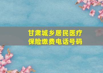 甘肃城乡居民医疗保险缴费电话号码