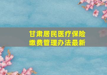 甘肃居民医疗保险缴费管理办法最新