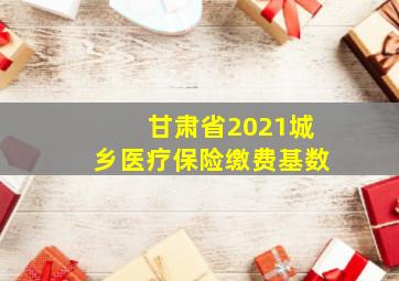 甘肃省2021城乡医疗保险缴费基数