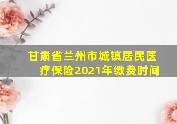 甘肃省兰州市城镇居民医疗保险2021年缴费时间