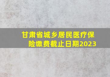 甘肃省城乡居民医疗保险缴费截止日期2023