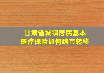 甘肃省城镇居民基本医疗保险如何跨市转移