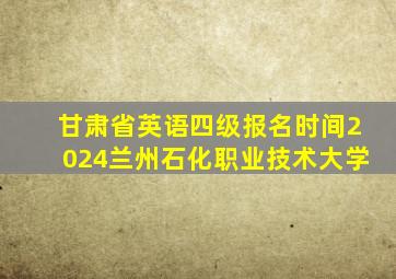 甘肃省英语四级报名时间2024兰州石化职业技术大学