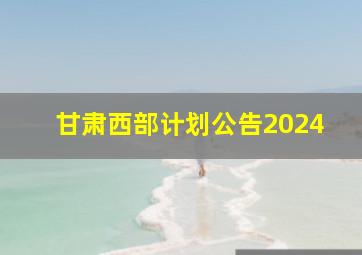 甘肃西部计划公告2024