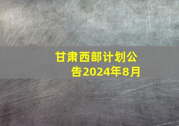 甘肃西部计划公告2024年8月