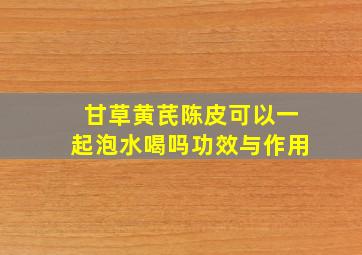 甘草黄芪陈皮可以一起泡水喝吗功效与作用