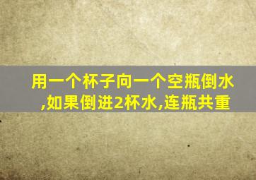 用一个杯子向一个空瓶倒水,如果倒进2杯水,连瓶共重