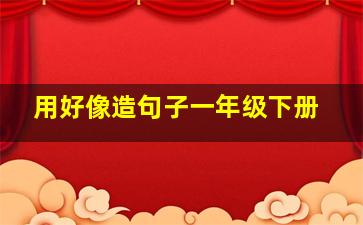 用好像造句子一年级下册