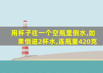 用杯子往一个空瓶里倒水,如果倒进2杯水,连瓶重420克