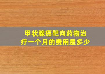 甲状腺癌靶向药物治疗一个月的费用是多少