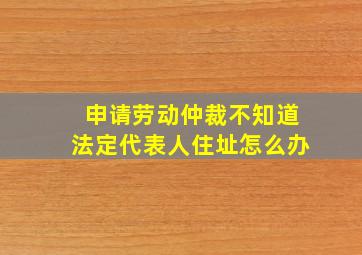 申请劳动仲裁不知道法定代表人住址怎么办