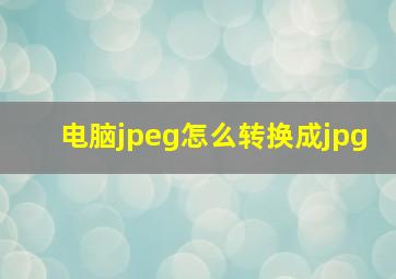 电脑jpeg怎么转换成jpg