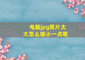 电脑jpg照片太大怎么缩小一点呢