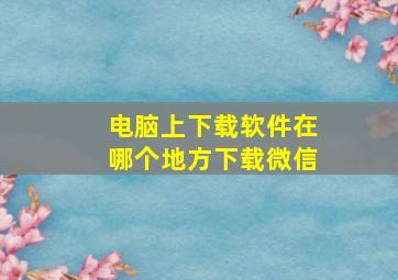 电脑上下载软件在哪个地方下载微信