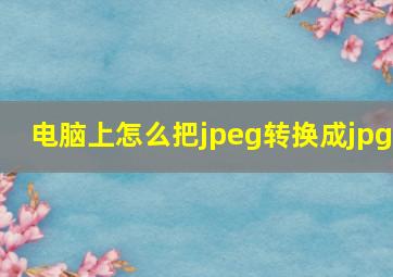 电脑上怎么把jpeg转换成jpg