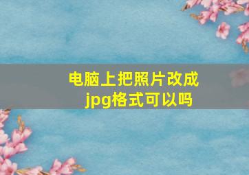 电脑上把照片改成jpg格式可以吗