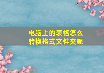 电脑上的表格怎么转换格式文件夹呢