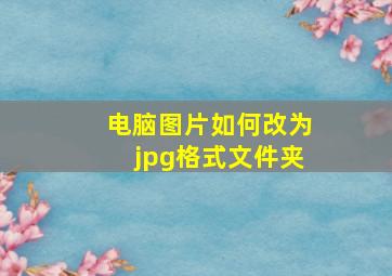 电脑图片如何改为jpg格式文件夹