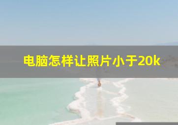 电脑怎样让照片小于20k