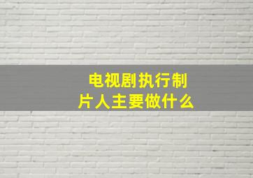 电视剧执行制片人主要做什么