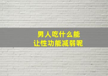 男人吃什么能让性功能减弱呢